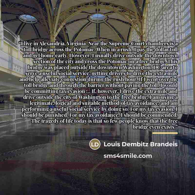 “I live in Alexandria, Virginia. Near the Supreme Court chambers is a toll bridge across the Potomac. When in a rush, I pay the dollar toll and get home early. However, I usually drive outside the downtown section of the city and cross the Potomac on a free bridge. This bridge was placed outside…” quote by Louis Dembitz Brandeis