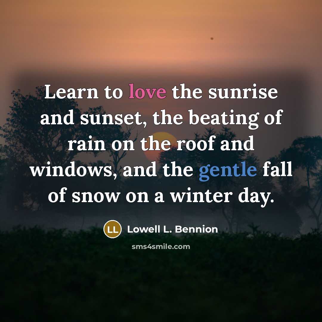 “Learn to love the sunrise and sunset, the beating of rain on the roof and windows, and the gentle fall of snow on a winter day.” quote by Lowell L. Bennion