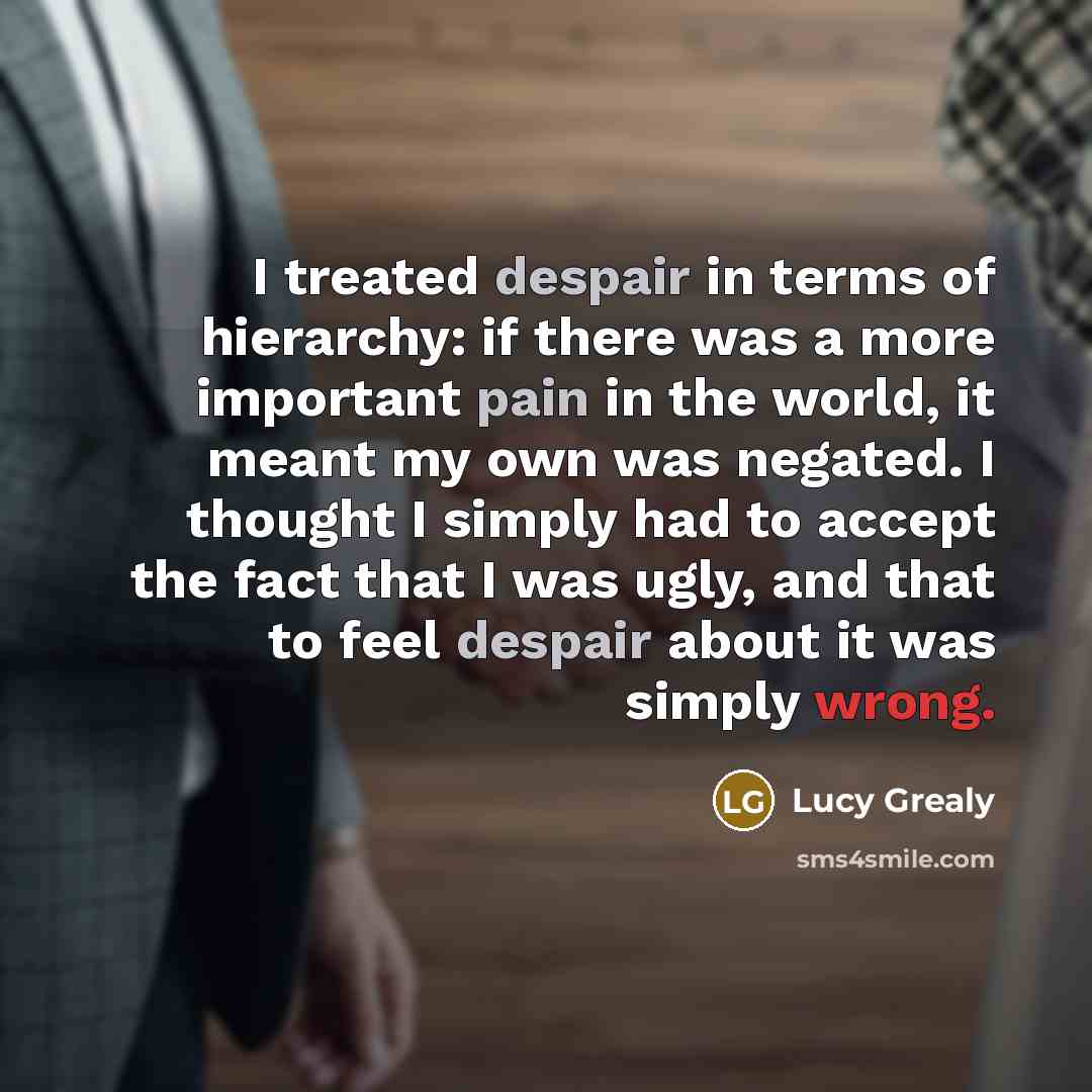 “I treated despair in terms of hierarchy: if there was a more important pain in the world, it meant my own was negated. I thought I simply had to accept the fact that I was ugly, and that to feel despair about it was simply wrong.” quote by Lucy Grealy