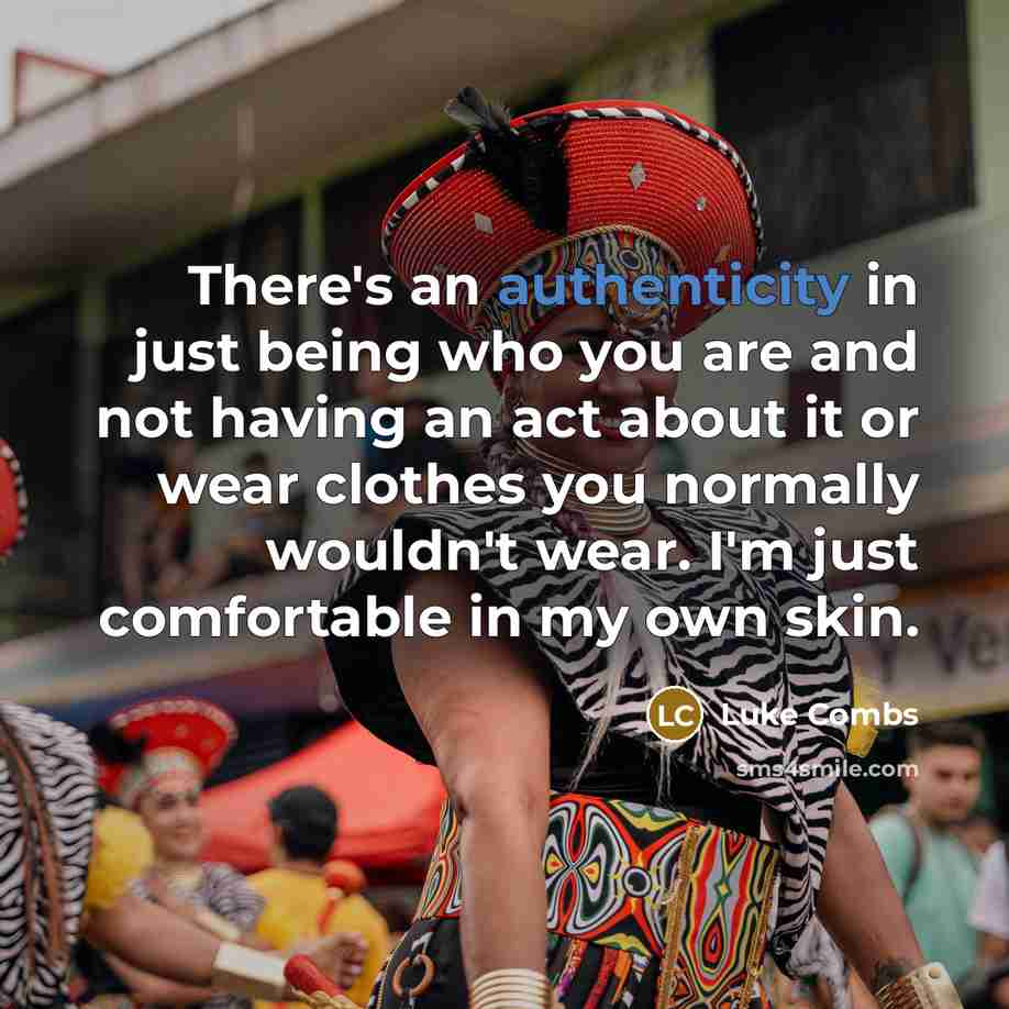 “There's an authenticity in just being who you are and not having an act about it or wear clothes you normally wouldn't wear. I'm just comfortable in my own skin.” quote by Luke Combs