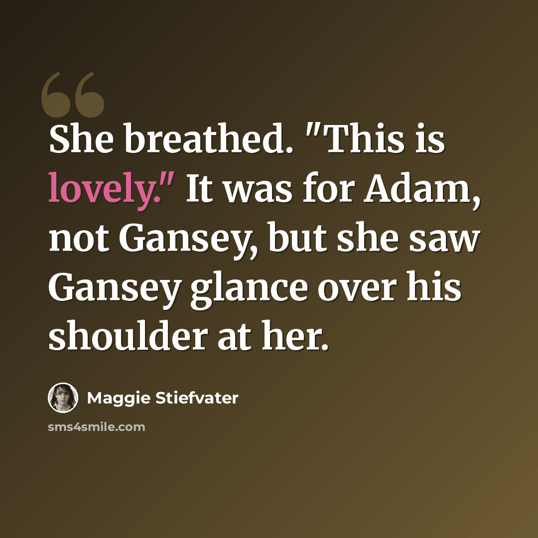 “She breathed. "This is lovely." It was for Adam, not Gansey, but she saw Gansey glance over his shoulder at her.” quote by Maggie Stiefvater