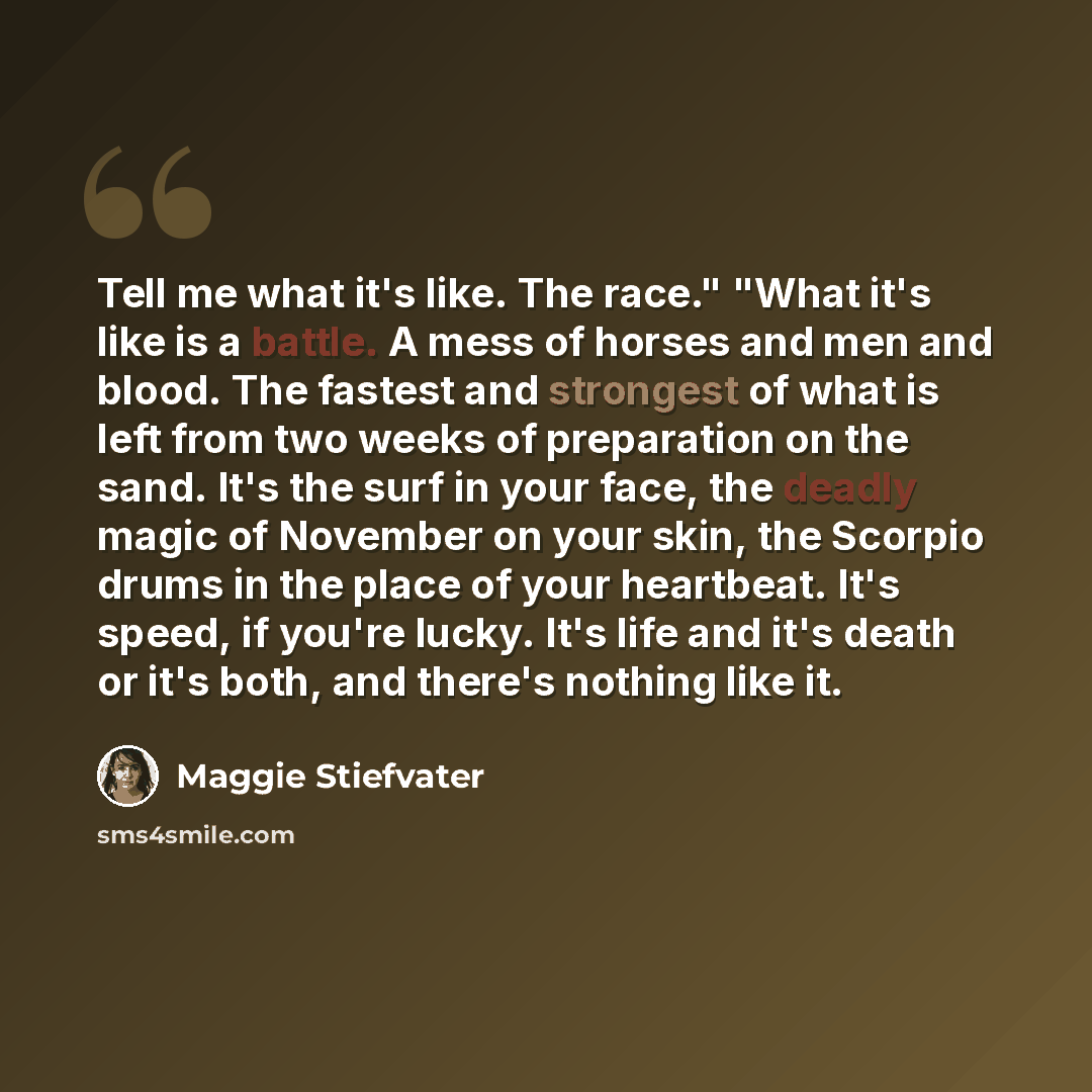 “Tell me what it's like. The race." "What it's like is a battle. A mess of horses and men and blood. The fastest and strongest of what is left from two weeks of preparation on the sand. It's the surf in your face, the deadly magic of November on your skin, the Scorpio drums in the place of your…” quote by Maggie Stiefvater