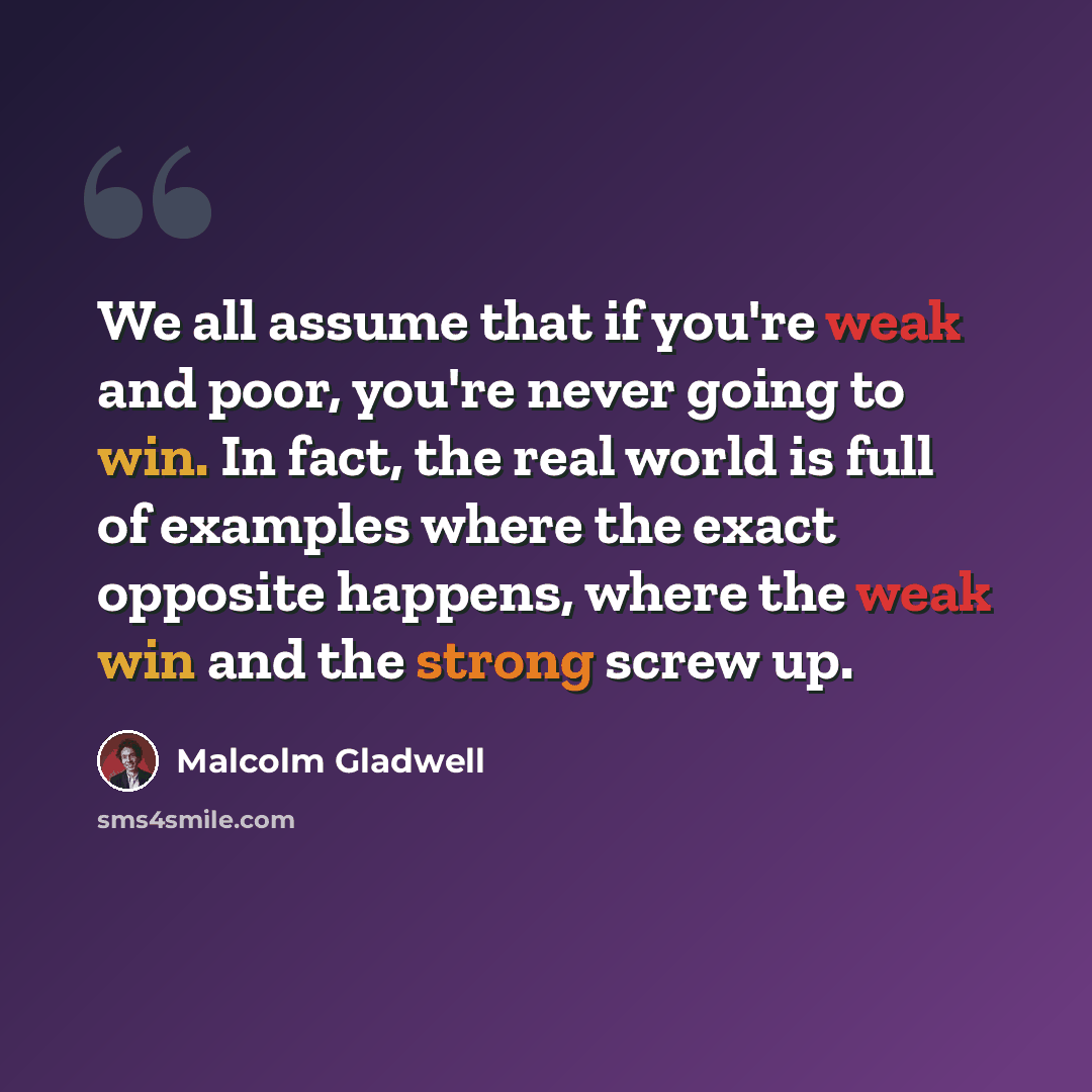 “We all assume that if you're weak and poor, you're never going to win. In fact, the real world is full of examples where the exact opposite happens, where the weak win and the strong screw up.” quote by Malcolm Gladwell