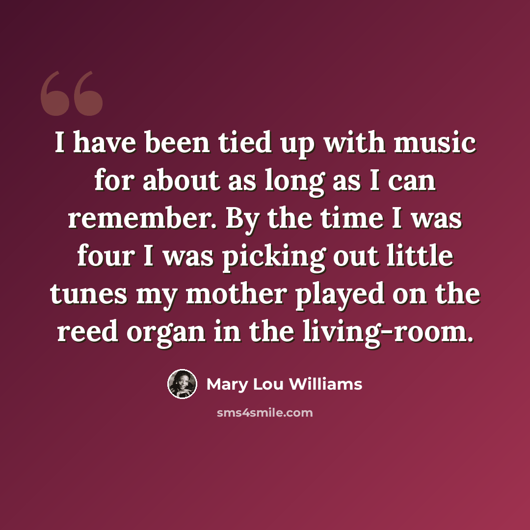 “I have been tied up with music for about as long as I can remember. By the time I was four I was picking out little tunes my mother played on the reed organ in the living-room.” quote by Mary Lou Williams