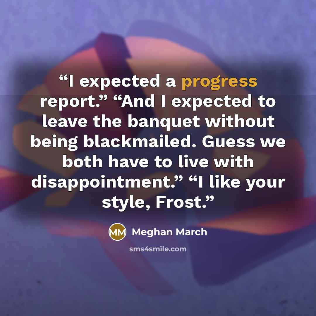 “I expected a progress report.” “And I expected to leave the banquet without being blackmailed. Guess we both have to live with disappointment.” “I like your style, Frost.” quote by Meghan March