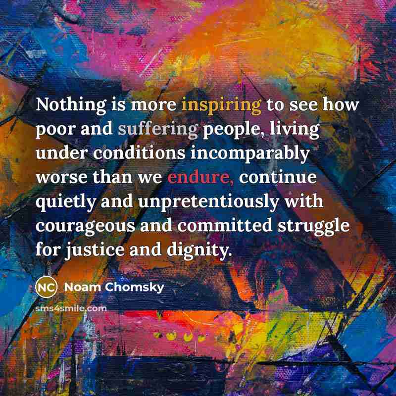 “Nothing is more inspiring to see how poor and suffering people, living under conditions incomparably worse than we endure, continue quietly and unpretentiously with courageous and committed struggle for justice and dignity.” quote by Noam Chomsky