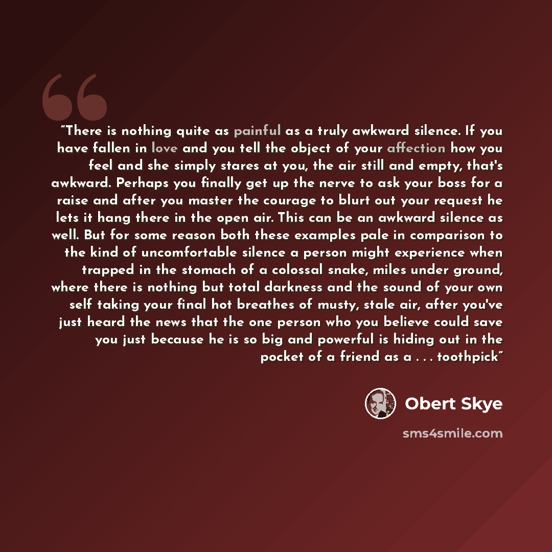 “There is nothing quite as painful as a truly awkward silence. If you have fallen in love and you tell the object of your affection how you feel and she simply stares at you, the air still and empty, that's awkward. Perhaps you finally get up the nerve to ask your boss for a raise and after you…” quote by Obert Skye