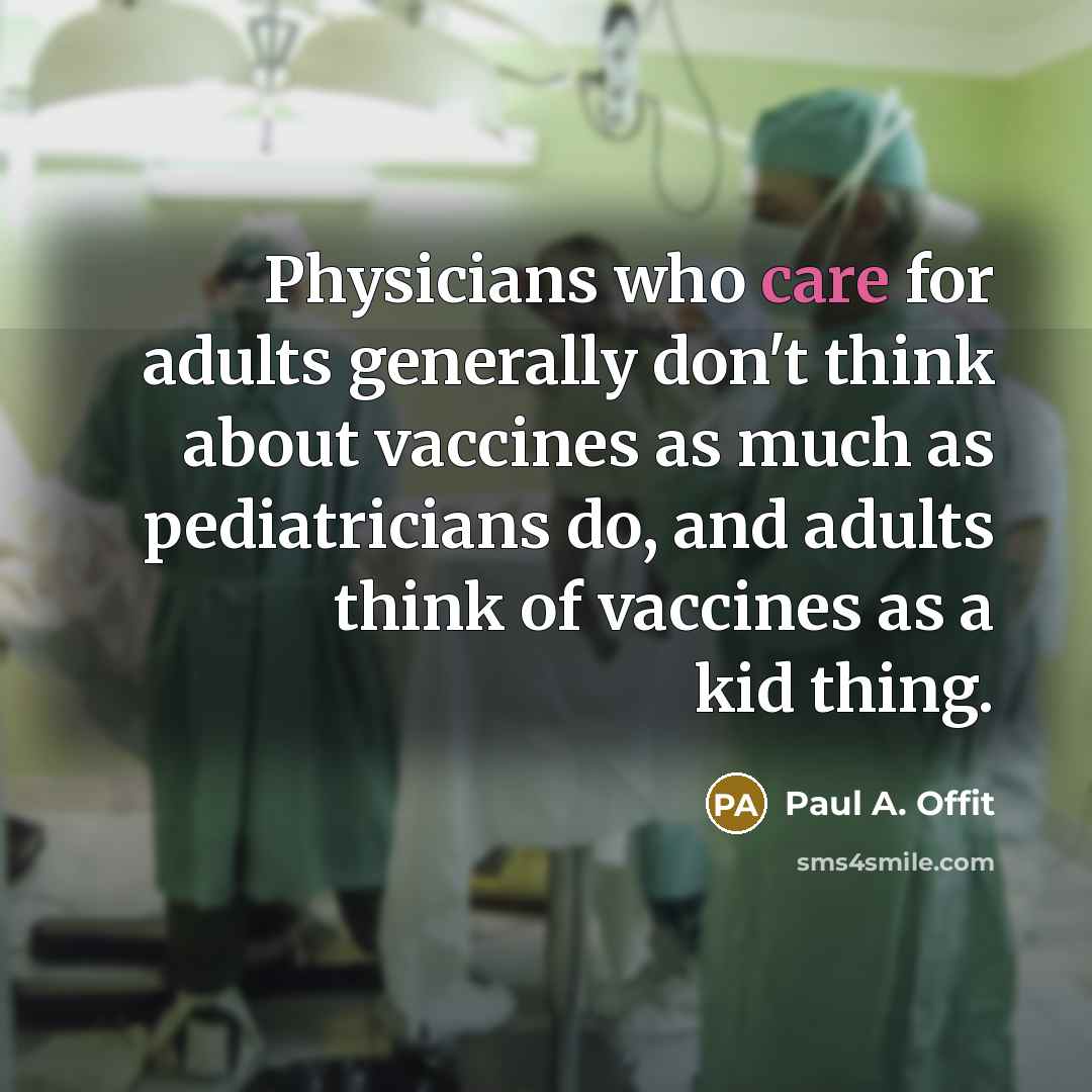 “Physicians who care for adults generally don't think about vaccines as much as pediatricians do, and adults think of vaccines as a kid thing.” quote by Paul A. Offit