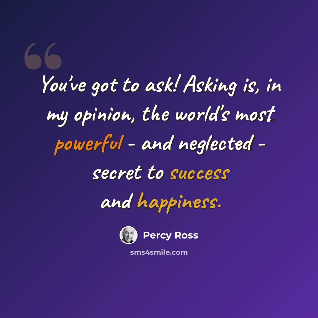 “You've got to ask! Asking is, in my opinion, the world's most powerful - and neglected - secret to success and happiness.” quote by Percy Ross