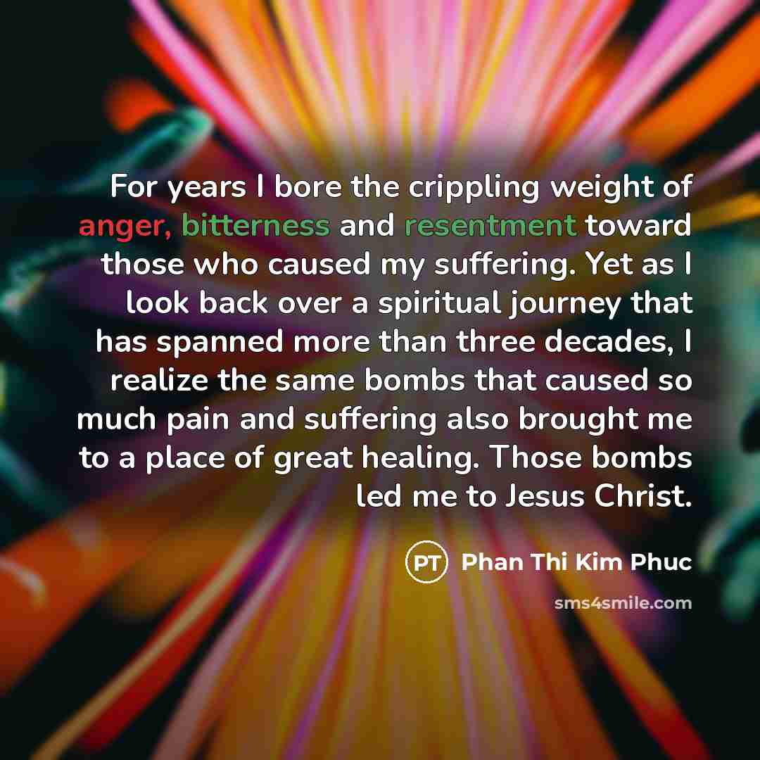 “For years I bore the crippling weight of anger, bitterness and resentment toward those who caused my suffering. Yet as I look back over a spiritual journey that has spanned more than three decades, I realize the same bombs that caused so much pain and suffering also brought me to a place of great…” quote by Phan Thi Kim Phuc
