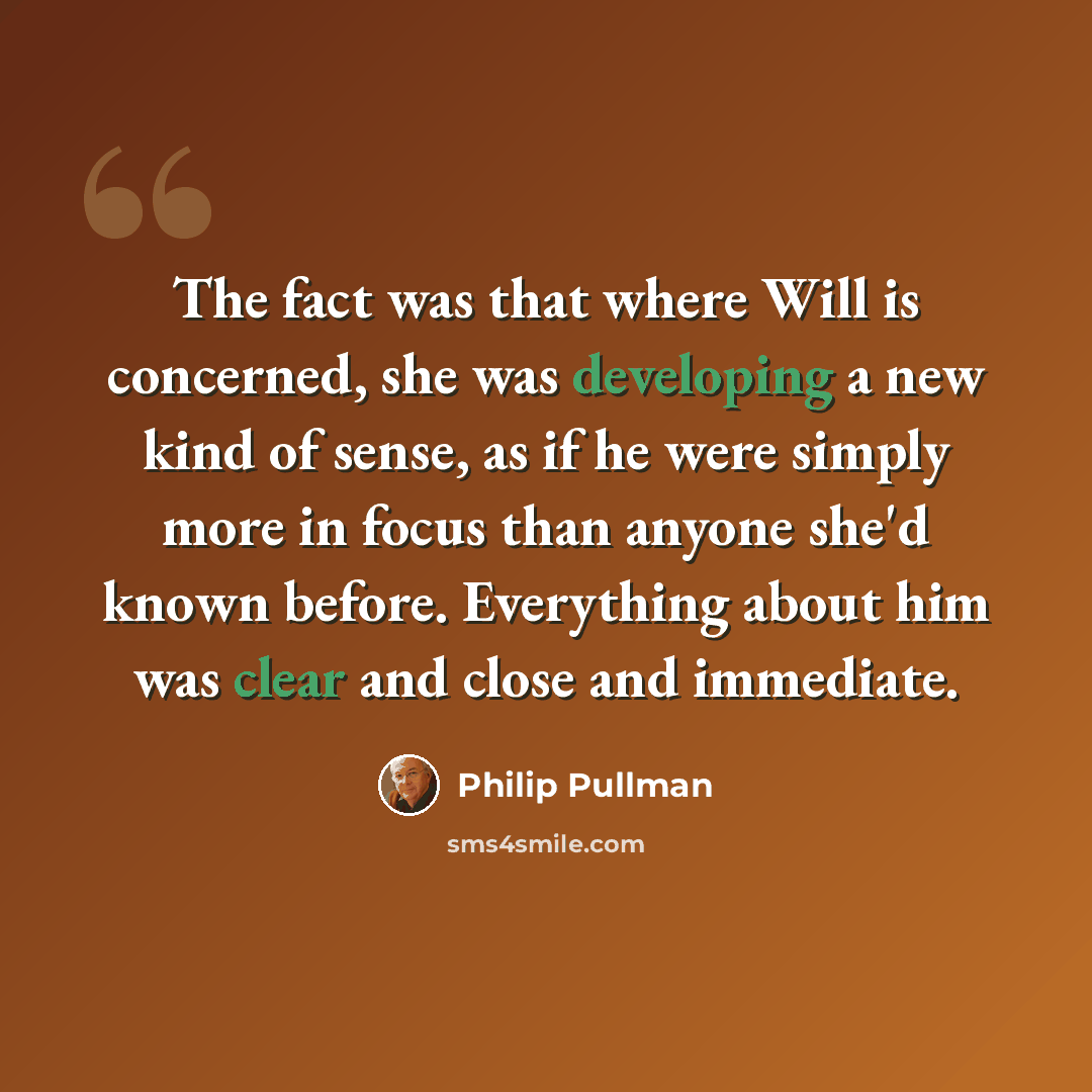 “The fact was that where Will is concerned, she was developing a new kind of sense, as if he were simply more in focus than anyone she'd known before. Everything about him was clear and close and immediate.” quote by Philip Pullman