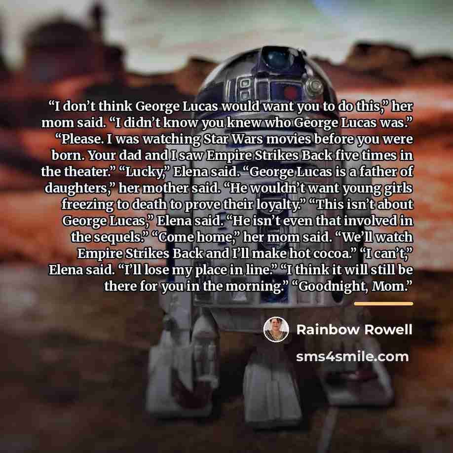 “I don’t think George Lucas would want you to do this,” her mom said. “I didn’t know you knew who George Lucas was.” “Please. I was watching Star Wars movies before you were born. Your dad and I saw Empire Strikes Back five times in the theater.” “Lucky,” Elena said. “George Lucas is a father of…” quote by Rainbow Rowell