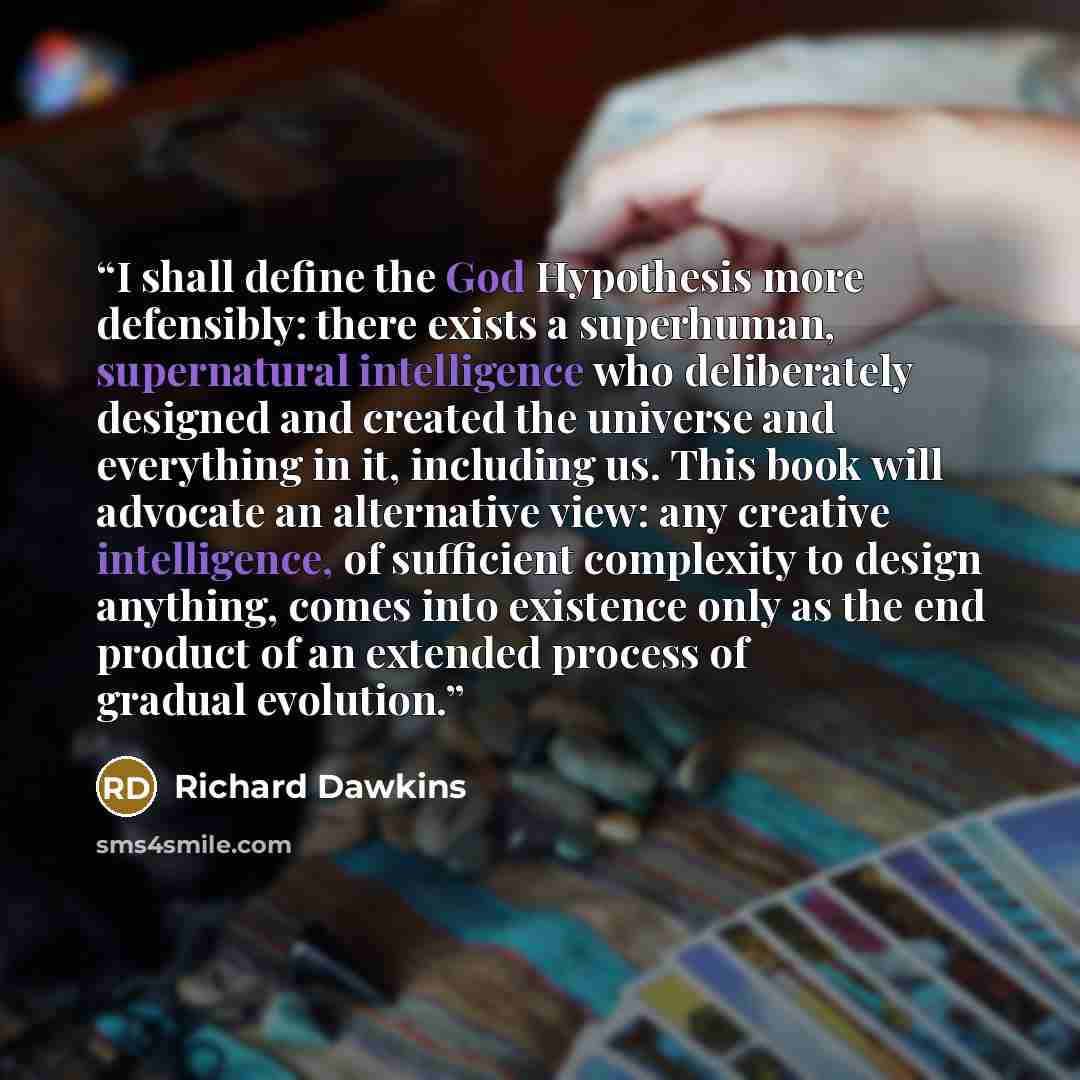 “I shall define the God Hypothesis more defensibly: there exists a superhuman, supernatural intelligence who deliberately designed and created the universe and everything in it, including us. This book will advocate an alternative view: any creative intelligence, of sufficient complexity to design…” quote by Richard Dawkins