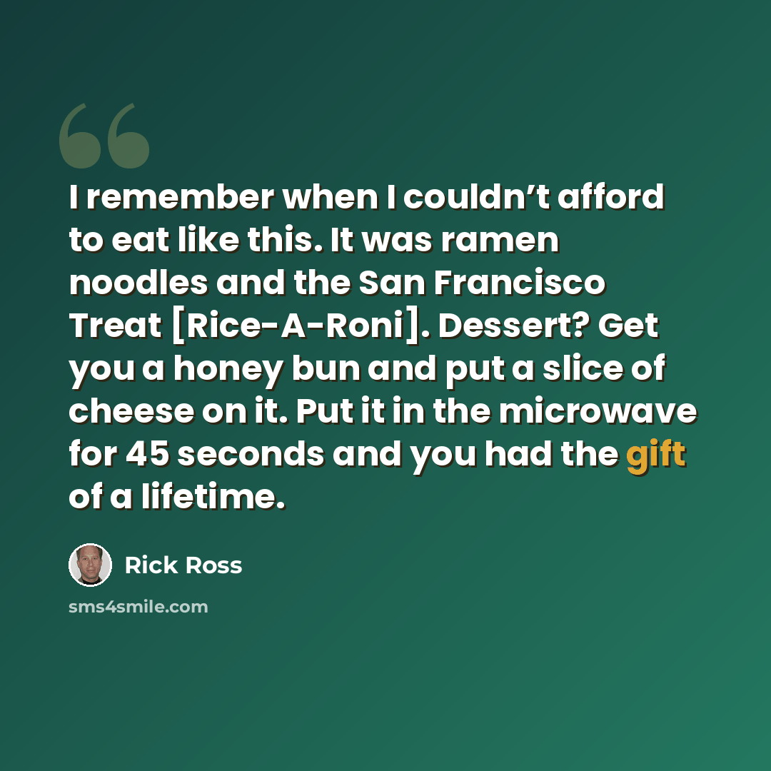“I remember when I couldn’t afford to eat like this. It was ramen noodles and the San Francisco Treat [Rice-A-Roni]. Dessert? Get you a honey bun and put a slice of cheese on it. Put it in the microwave for 45 seconds and you had the gift of a lifetime.” quote by Rick Ross