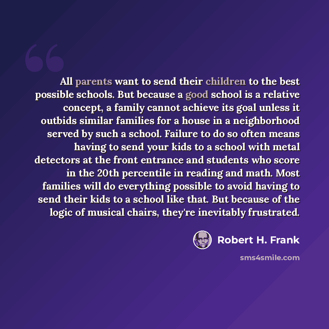 “All parents want to send their children to the best possible schools. But because a good school is a relative concept, a family cannot achieve its goal unless it outbids similar families for a house in a neighborhood served by such a school. Failure to do so often means having to send your kids to…” quote by Robert H. Frank
