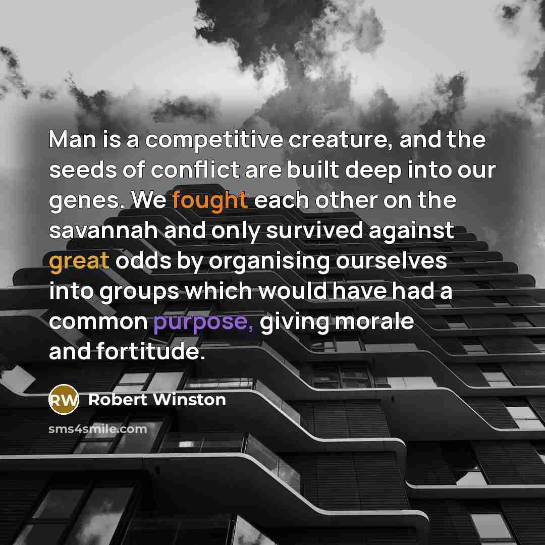 “Man is a competitive creature, and the seeds of conflict are built deep into our genes. We fought each other on the savannah and only survived against great odds by organising ourselves into groups which would have had a common purpose, giving morale and fortitude.” quote by Robert Winston