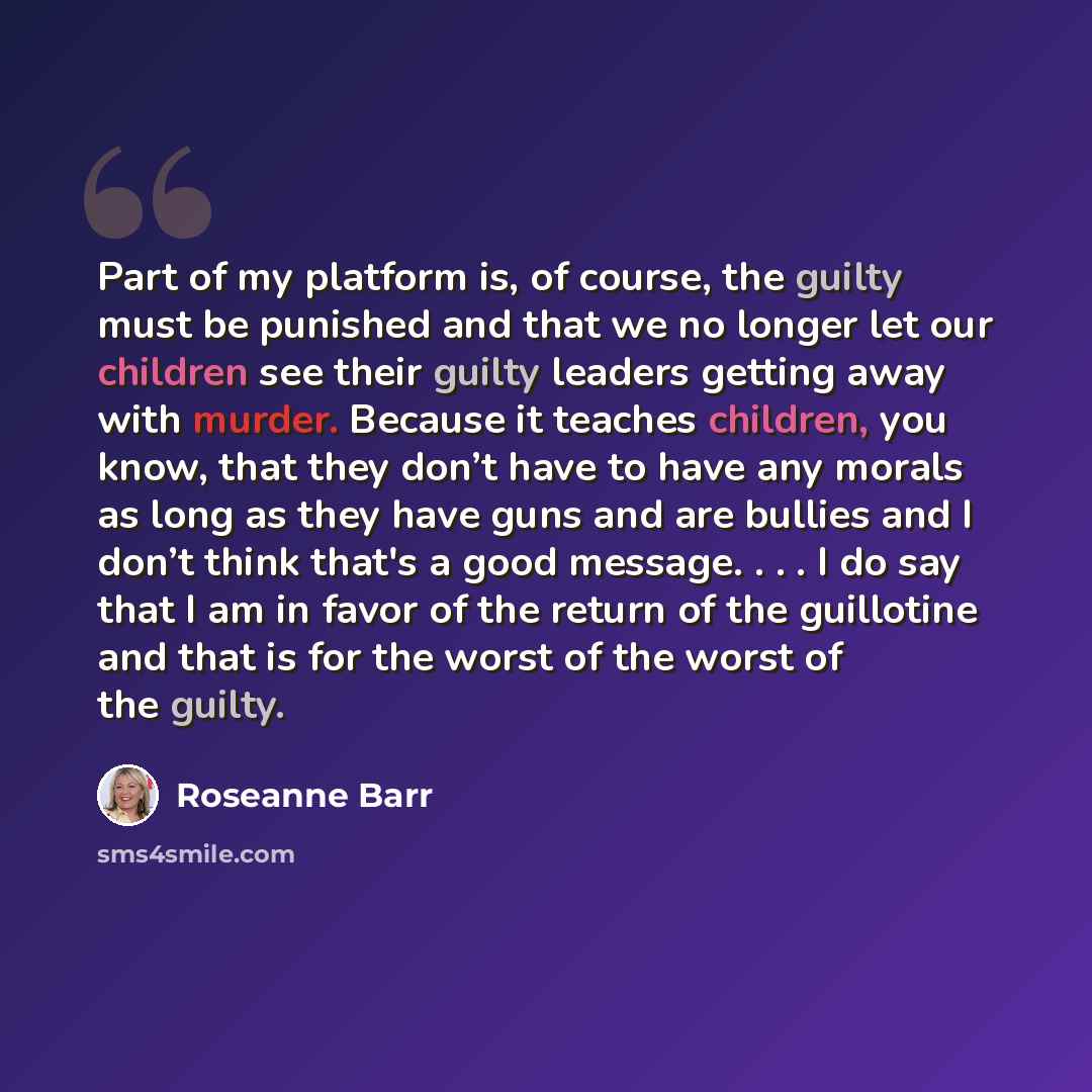 “Part of my platform is, of course, the guilty must be punished and that we no longer let our children see their guilty leaders getting away with murder. Because it teaches children, you know, that they don’t have to have any morals as long as they have guns and are bullies and I don’t think that's…” quote by Roseanne Barr