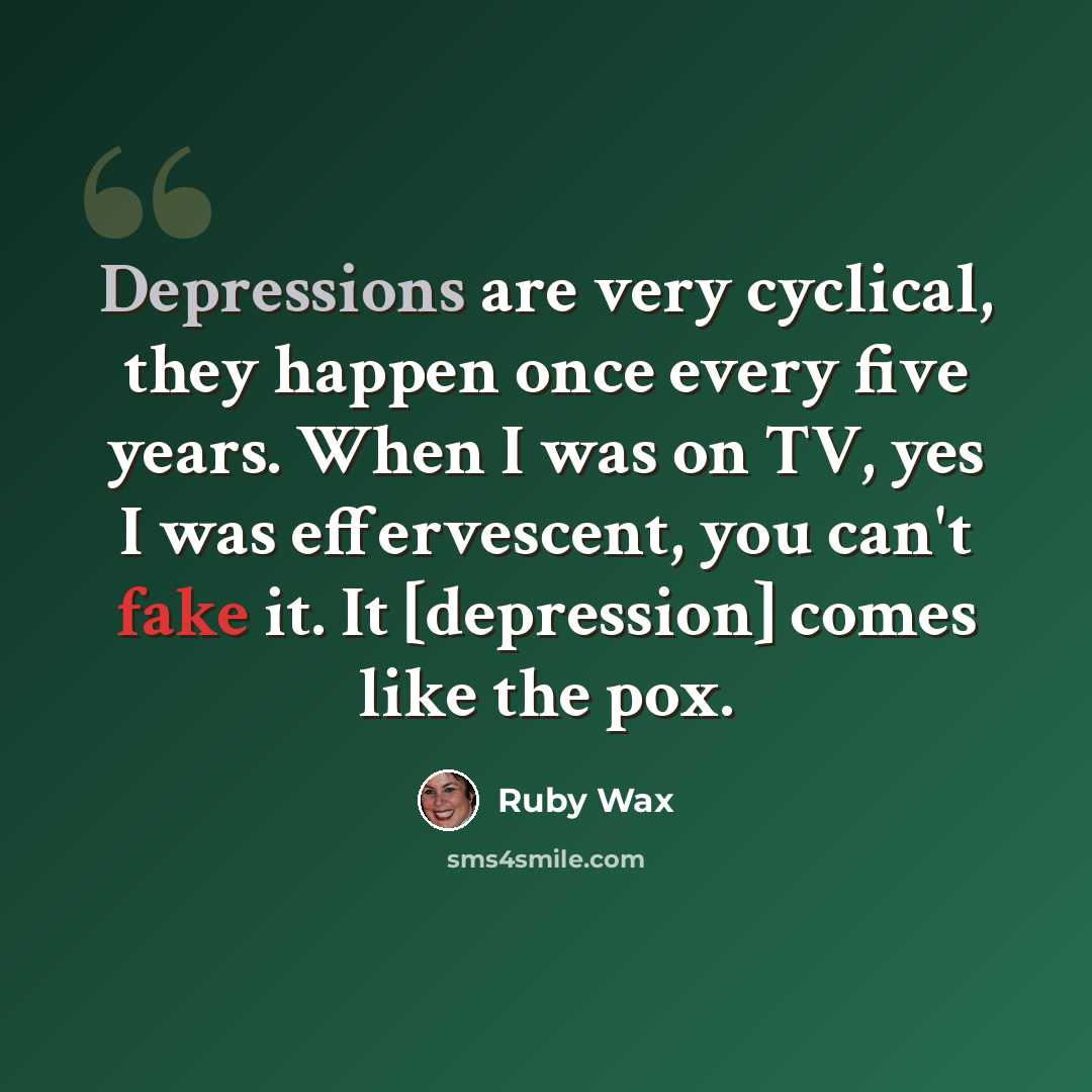 “Depressions are very cyclical, they happen once every five years. When I was on TV, yes I was effervescent, you can't fake it. It [depression] comes like the pox.” quote by Ruby Wax
