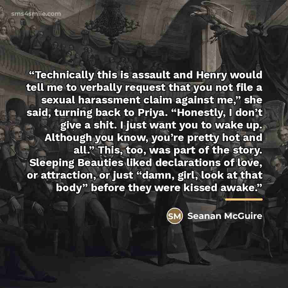 “Technically this is assault and Henry would tell me to verbally request that you not file a sexual harassment claim against me,” she said, turning back to Priya. “Honestly, I don’t give a shit. I just want you to wake up. Although you know, you’re pretty hot and all.” This, too, was part of the…” quote by Seanan McGuire