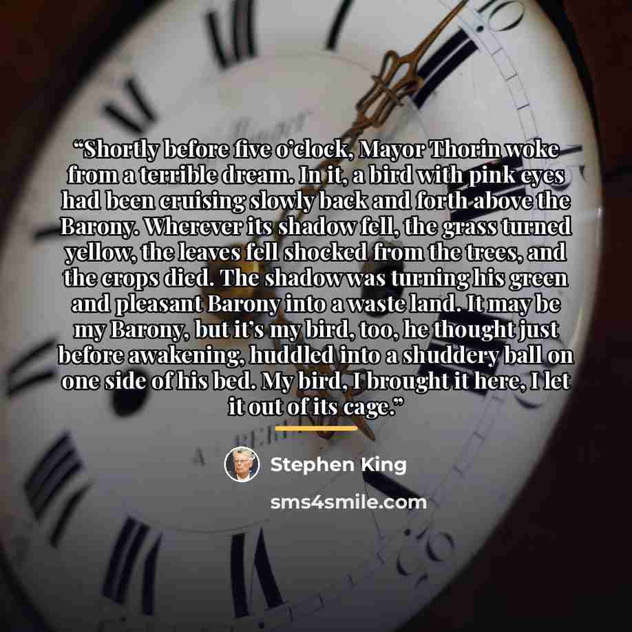 “Shortly before five o’clock, Mayor Thorin woke from a terrible dream. In it, a bird with pink eyes had been cruising slowly back and forth above the Barony. Wherever its shadow fell, the grass turned yellow, the leaves fell shocked from the trees, and the crops died. The shadow was turning his…” quote by Stephen King