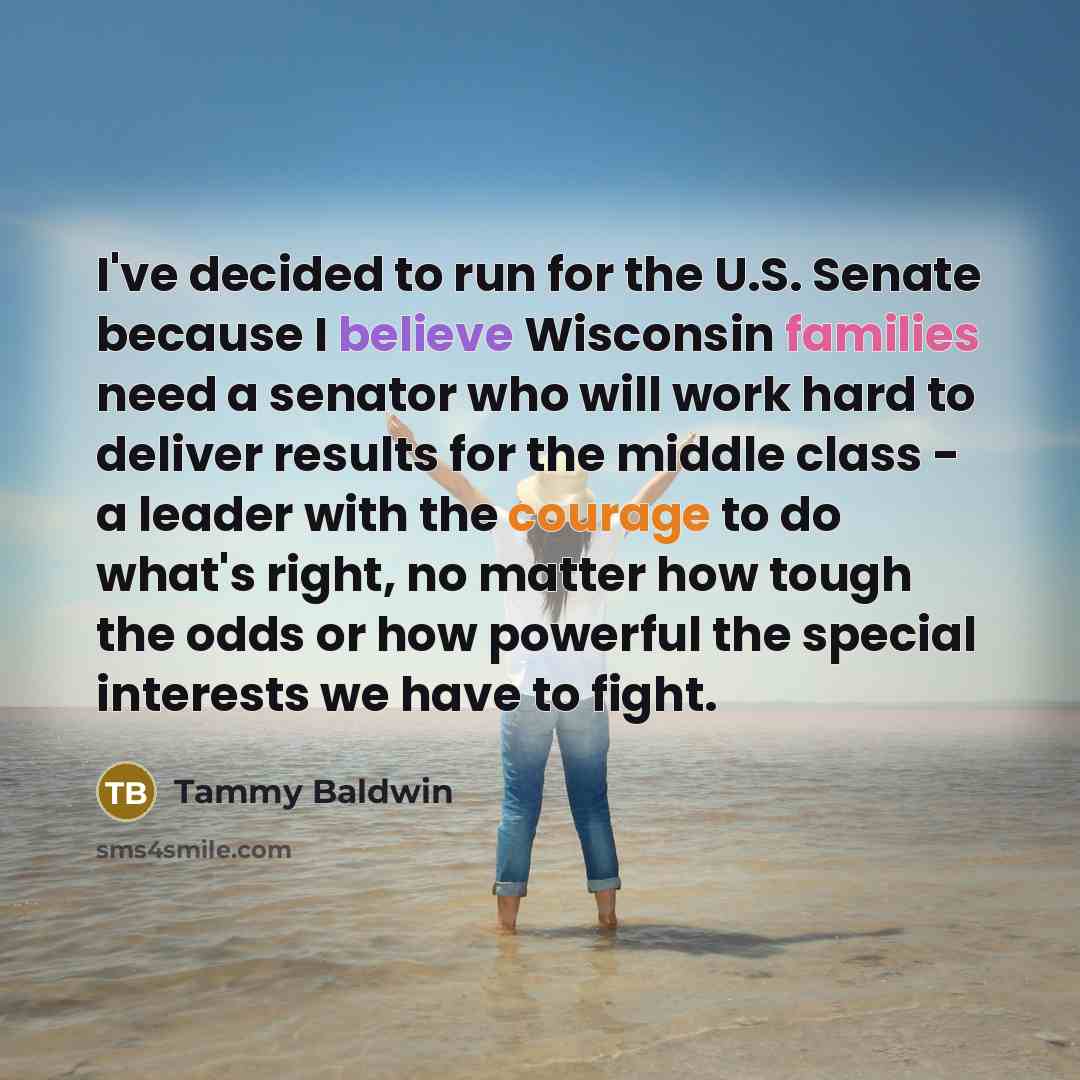 “I've decided to run for the U.S. Senate because I believe Wisconsin families need a senator who will work hard to deliver results for the middle class - a leader with the courage to do what's right, no matter how tough the odds or how powerful the special interests we have to fight.” quote by Tammy Baldwin