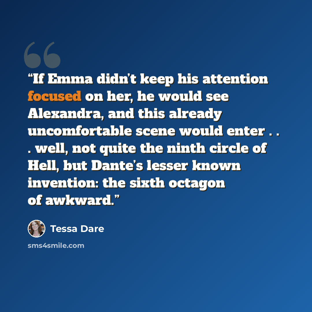 “If Emma didn’t keep his attention focused on her, he would see Alexandra, and this already uncomfortable scene would enter . . . well, not quite the ninth circle of Hell, but Dante’s lesser known invention: the sixth octagon of awkward.” quote by Tessa Dare