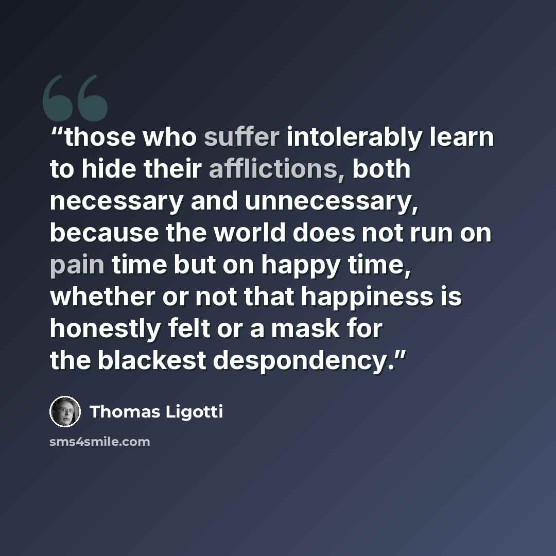 “those who suffer intolerably learn to hide their afflictions, both necessary and unnecessary, because the world does not run on pain time but on happy time, whether or not that happiness is honestly felt or a mask for the blackest despondency.” quote by Thomas Ligotti