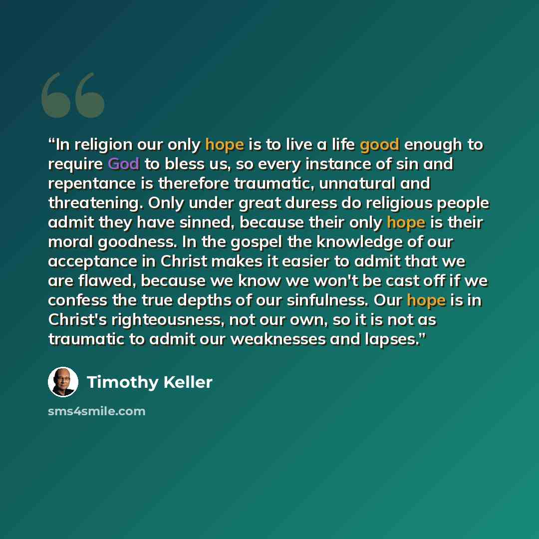 “In religion our only hope is to live a life good enough to require God to bless us, so every instance of sin and repentance is therefore traumatic, unnatural and threatening. Only under great duress do religious people admit they have sinned, because their only hope is their moral goodness. In the…” quote by Timothy Keller