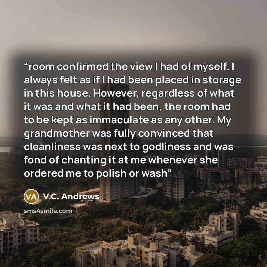 “room confirmed the view I had of myself. I always felt as if I had been placed in storage in this house. However, regardless of what it was and what it had been, the room had to be kept as immaculate as any other. My grandmother was fully convinced that cleanliness was next to godliness and was…” quote by V.C. Andrews
