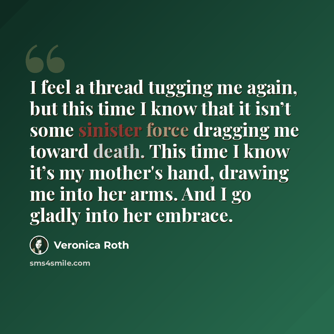 “I feel a thread tugging me again, but this time I know that it isn’t some sinister force dragging me toward death. This time I know it’s my mother's hand, drawing me into her arms. And I go gladly into her embrace.” quote by Veronica Roth