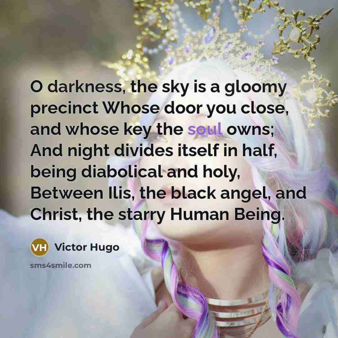 “O darkness, the sky is a gloomy precinct Whose door you close, and whose key the soul owns; And night divides itself in half, being diabolical and holy, Between Ilis, the black angel, and Christ, the starry Human Being.” quote by Victor Hugo