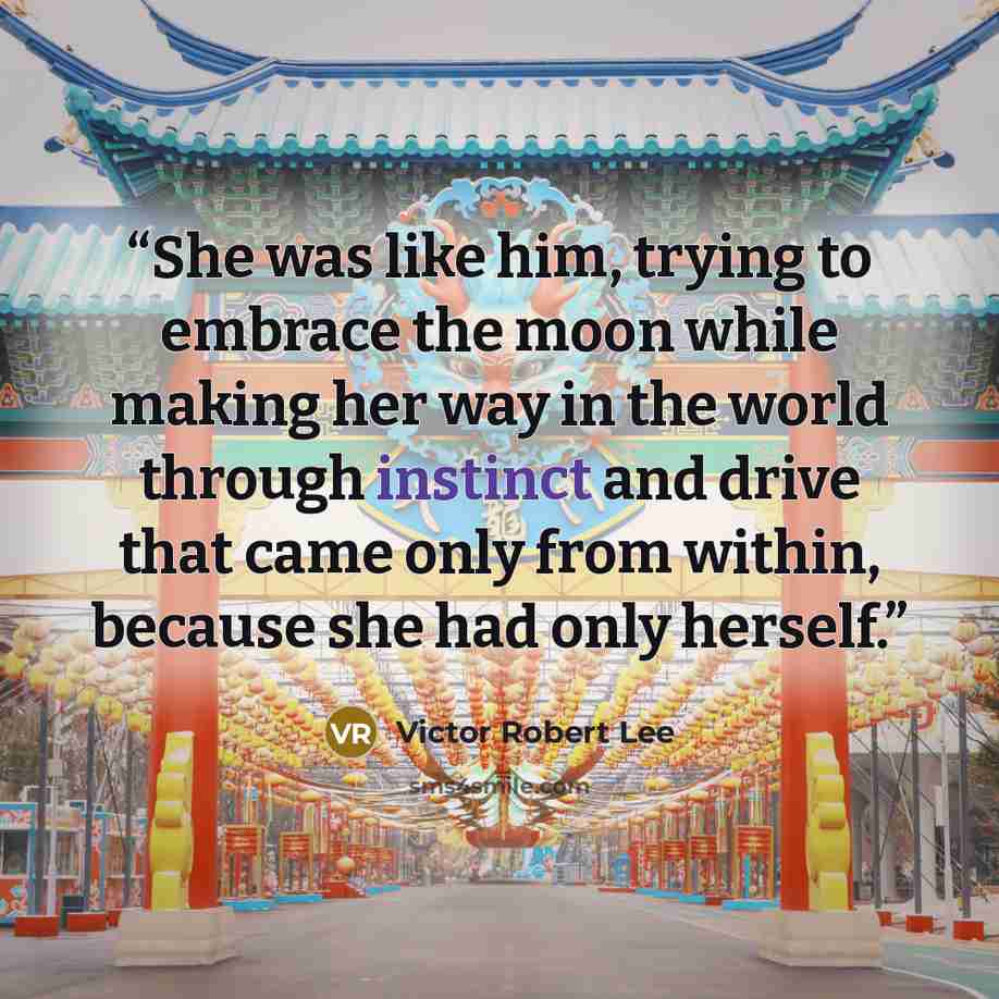 “She was like him, trying to embrace the moon while making her way in the world through instinct and drive that came only from within, because she had only herself.” quote by Victor Robert Lee