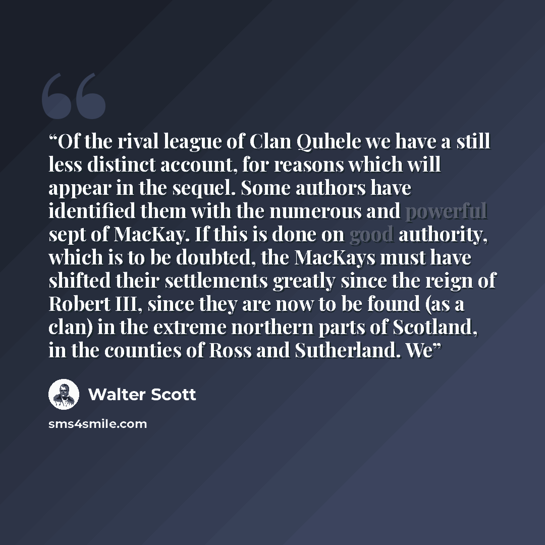 “Of the rival league of Clan Quhele we have a still less distinct account, for reasons which will appear in the sequel. Some authors have identified them with the numerous and powerful sept of MacKay. If this is done on good authority, which is to be doubted, the MacKays must have shifted their…” quote by Walter Scott