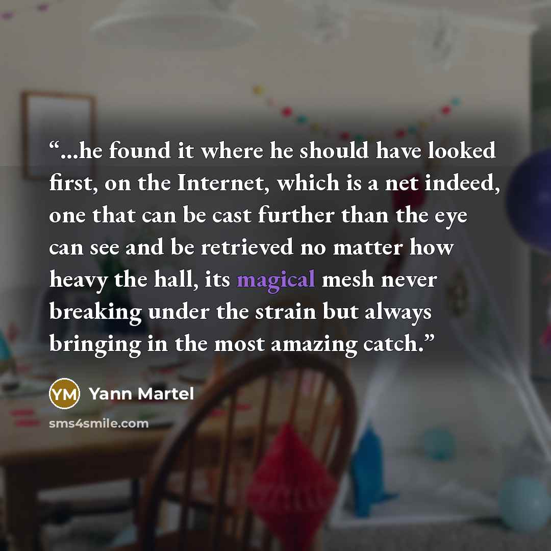 “...he found it where he should have looked first, on the Internet, which is a net indeed, one that can be cast further than the eye can see and be retrieved no matter how heavy the hall, its magical mesh never breaking under the strain but always bringing in the most amazing catch.” quote by Yann Martel