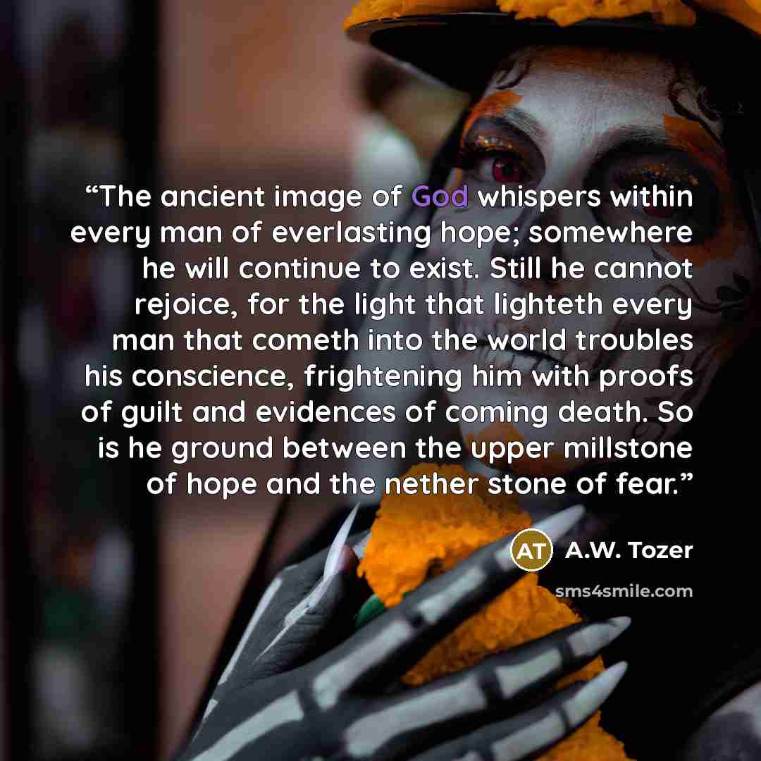 “The ancient image of God whispers within every man of everlasting hope; somewhere he will continue to exist. Still he cannot rejoice, for the light that lighteth every man that cometh into the world troubles his conscience, frightening him with proofs of guilt and evidences of coming death. So is…” quote by A.W. Tozer