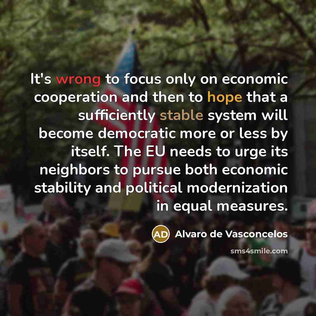 “It's wrong to focus only on economic cooperation and then to hope that a sufficiently stable system will become democratic more or less by itself. The EU needs to urge its neighbors to pursue both economic stability and political modernization in equal measures.” quote by Alvaro de Vasconcelos