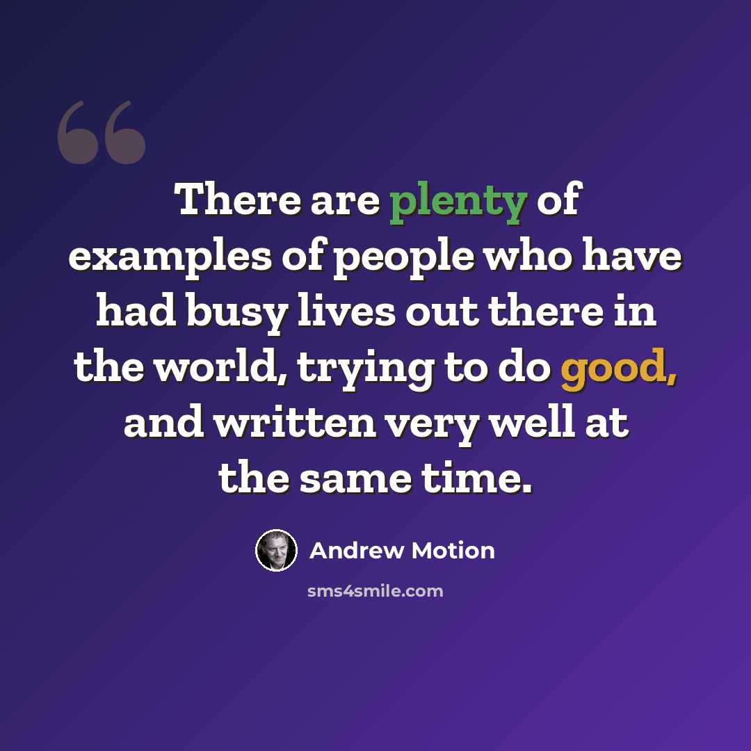 “There are plenty of examples of people who have had busy lives out there in the world, trying to do good, and written very well at the same time.” quote by Andrew Motion