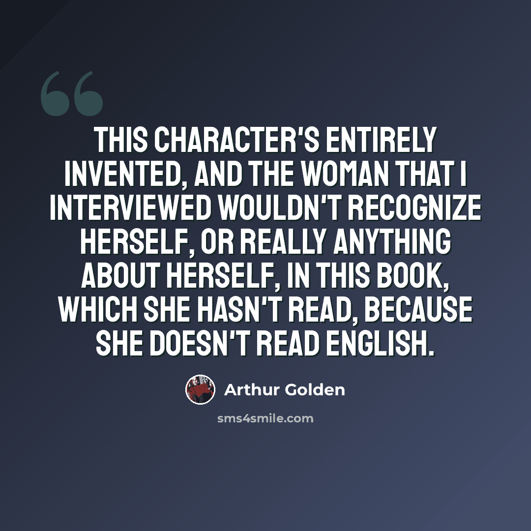 “This character's entirely invented, and the woman that I interviewed wouldn't recognize herself, or really anything about herself, in this book, which she hasn't read, because she doesn't read English.” quote by Arthur Golden