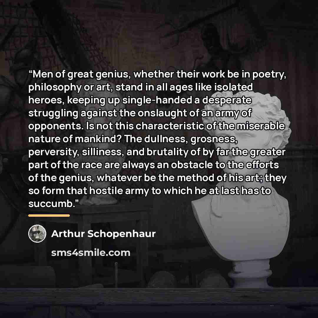 “Men of great genius, whether their work be in poetry, philosophy or art, stand in all ages like isolated heroes, keeping up single-handed a desperate struggling against the onslaught of an army of opponents. Is not this characteristic of the miserable nature of mankind? The dullness, grosness…” quote by Arthur Schopenhaur
