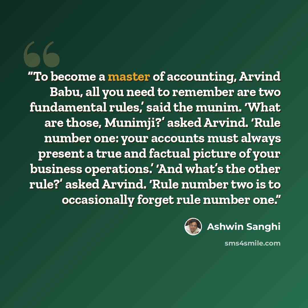 “To become a master of accounting, Arvind Babu, all you need to remember are two fundamental rules,’ said the munim. ‘What are those, Munimji?’ asked Arvind. ‘Rule number one: your accounts must always present a true and factual picture of your business operations.’ ‘And what’s the other rule?’…” quote by Ashwin Sanghi