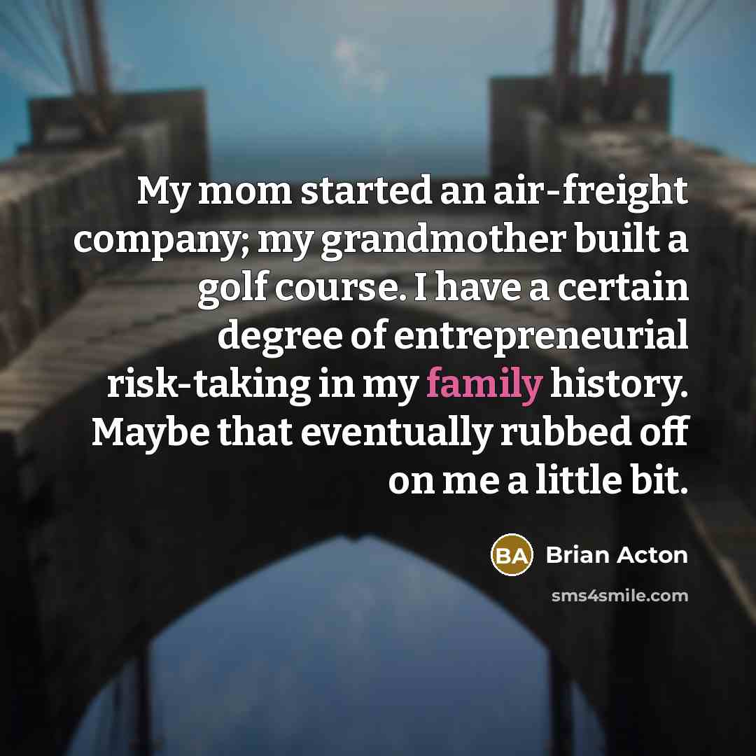 “My mom started an air-freight company; my grandmother built a golf course. I have a certain degree of entrepreneurial risk-taking in my family history. Maybe that eventually rubbed off on me a little bit.” quote by Brian Acton