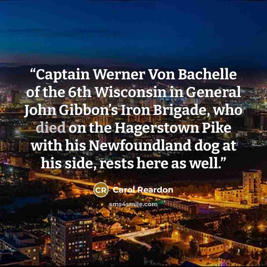 “Captain Werner Von Bachelle of the 6th Wisconsin in General John Gibbon’s Iron Brigade, who died on the Hagerstown Pike with his Newfoundland dog at his side, rests here as well.” quote by Carol Reardon