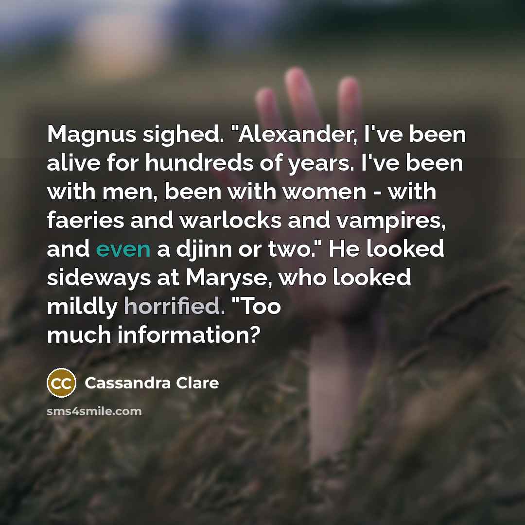 “Magnus sighed. "Alexander, I've been alive for hundreds of years. I've been with men, been with women - with faeries and warlocks and vampires, and even a djinn or two." He looked sideways at Maryse, who looked mildly horrified. "Too much information?” quote by Cassandra Clare