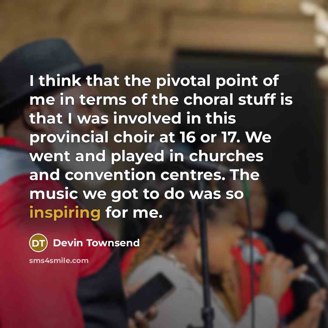 “I think that the pivotal point of me in terms of the choral stuff is that I was involved in this provincial choir at 16 or 17. We went and played in churches and convention centres. The music we got to do was so inspiring for me.” quote by Devin Townsend