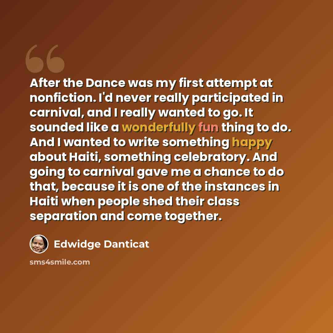 “After the Dance was my first attempt at nonfiction. I'd never really participated in carnival, and I really wanted to go. It sounded like a wonderfully fun thing to do. And I wanted to write something happy about Haiti, something celebratory. And going to carnival gave me a chance to do that…” quote by Edwidge Danticat