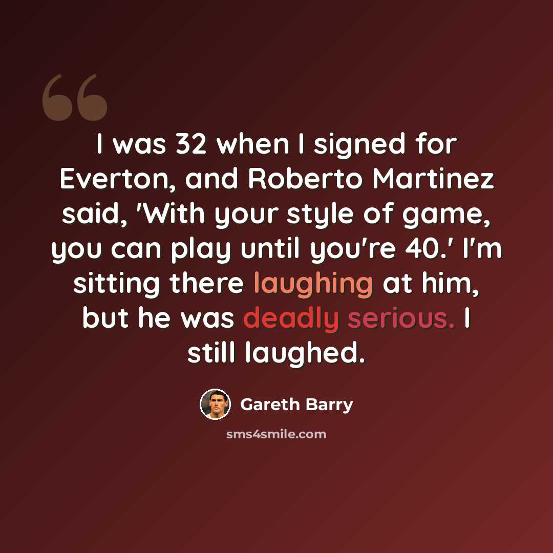 “I was 32 when I signed for Everton, and Roberto Martinez said, 'With your style of game, you can play until you're 40.' I'm sitting there laughing at him, but he was deadly serious. I still laughed.” quote by Gareth Barry