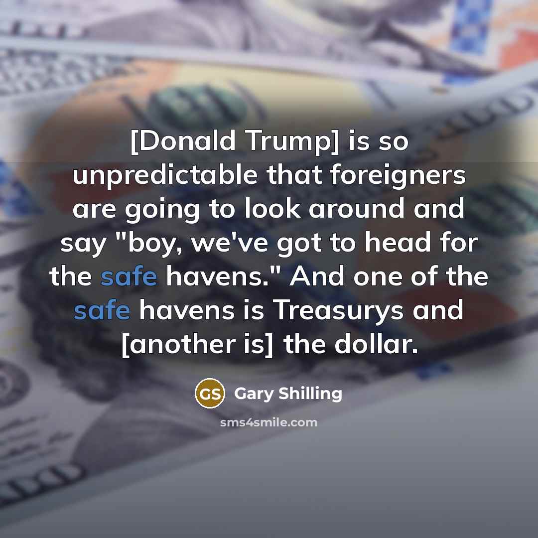 “[Donald Trump] is so unpredictable that foreigners are going to look around and say "boy, we've got to head for the safe havens." And one of the safe havens is Treasurys and [another is] the dollar.” quote by Gary Shilling