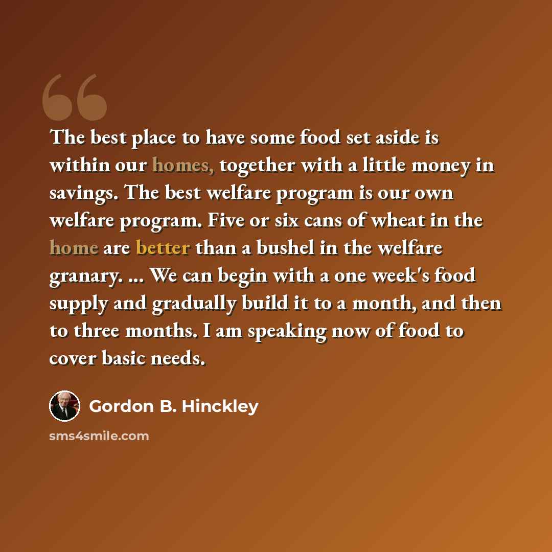 “The best place to have some food set aside is within our homes, together with a little money in savings. The best welfare program is our own welfare program. Five or six cans of wheat in the home are better than a bushel in the welfare granary. ... We can begin with a one week's food supply and…” quote by Gordon B. Hinckley