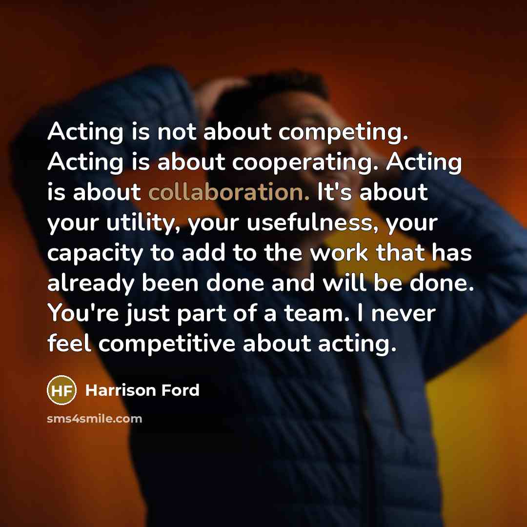 “Acting is not about competing. Acting is about cooperating. Acting is about collaboration. It's about your utility, your usefulness, your capacity to add to the work that has already been done and will be done. You're just part of a team. I never feel competitive about acting.” quote by Harrison Ford
