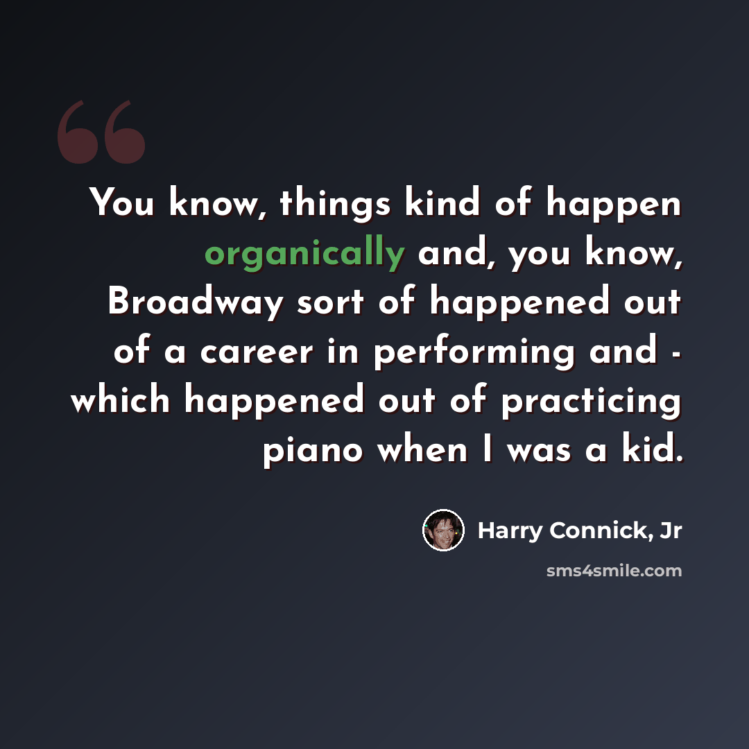 “You know, things kind of happen organically and, you know, Broadway sort of happened out of a career in performing and - which happened out of practicing piano when I was a kid.” quote by Harry Connick, Jr